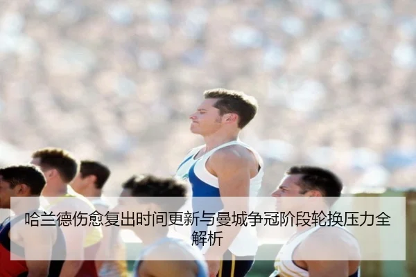 哈兰德伤愈复出时间更新与曼城争冠阶段轮换压力全解析